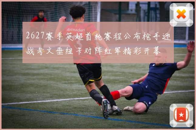 2627赛季英超首轮赛程公布枪手迎战考文垂纽卡对阵红军精彩开幕