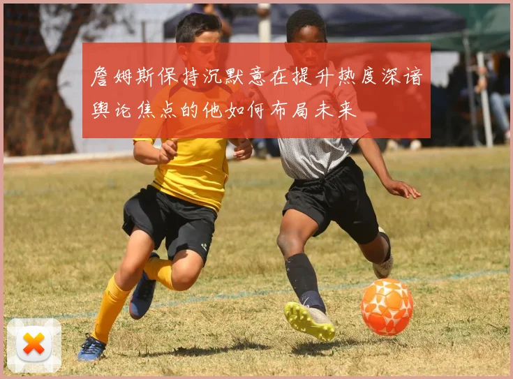 詹姆斯保持沉默意在提升热度深谙舆论焦点的他如何布局未来