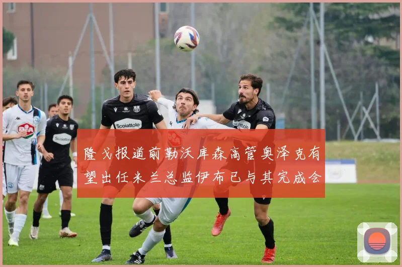 隆戈报道前勒沃库森高管奥泽克有望出任米兰总监伊布已与其完成会面