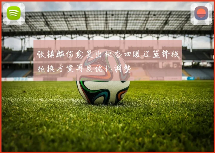 张镇麟伤愈复出状态回暖辽篮锋线轮换方案再度优化调整