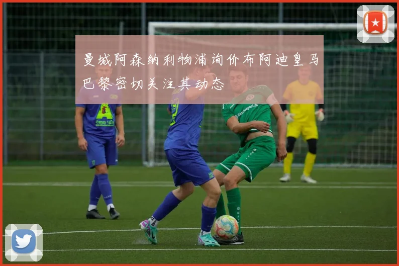 曼城阿森纳利物浦询价布阿迪皇马巴黎密切关注其动态