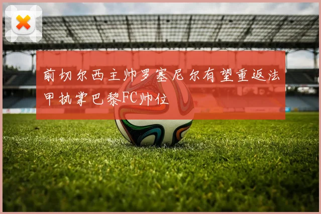 前切尔西主帅罗塞尼尔有望重返法甲执掌巴黎FC帅位