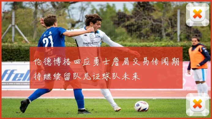 伦德博格回应勇士詹眉交易传闻期待继续留队见证球队未来