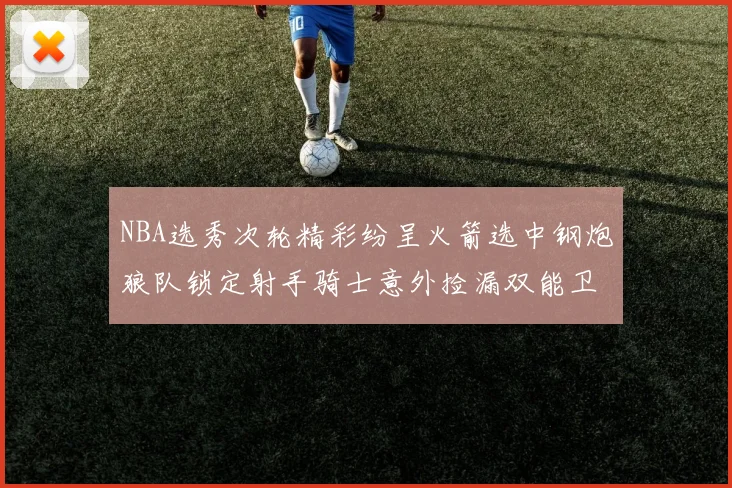 NBA选秀次轮精彩纷呈火箭选中钢炮狼队锁定射手骑士意外捡漏双能卫