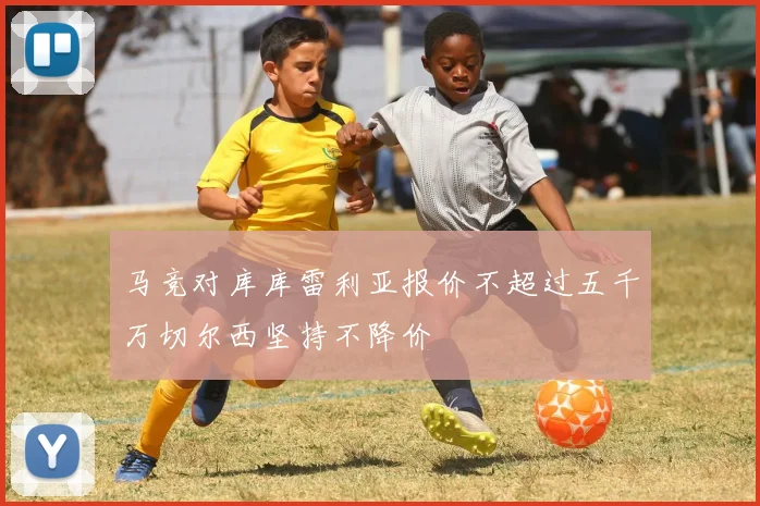 马竞对库库雷利亚报价不超过五千万切尔西坚持不降价