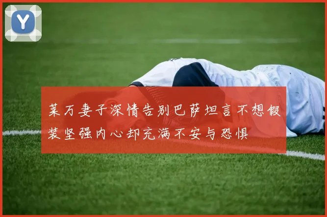 莱万妻子深情告别巴萨坦言不想假装坚强内心却充满不安与恐惧