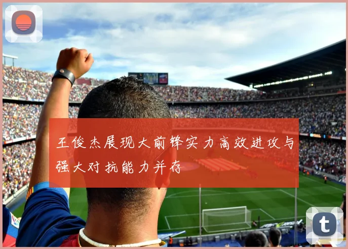 王俊杰展现大前锋实力高效进攻与强大对抗能力并存