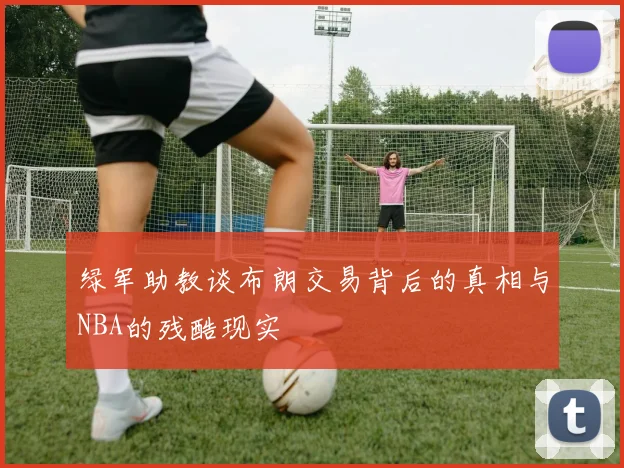 绿军助教谈布朗交易背后的真相与NBA的残酷现实