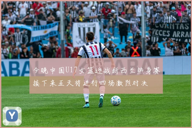 今晚中国U17女篮迎战新西兰热身赛接下来五天将进行四场激烈对决