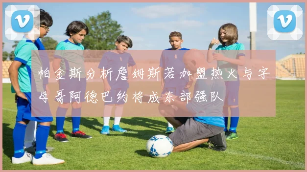 帕金斯分析詹姆斯若加盟热火与字母哥阿德巴约将成东部强队