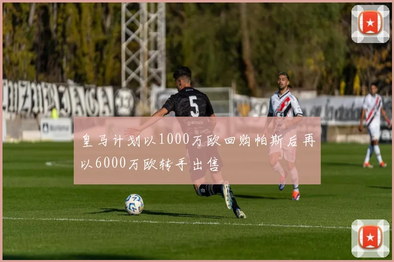 皇马计划以1000万欧回购帕斯后再以6000万欧转手出售