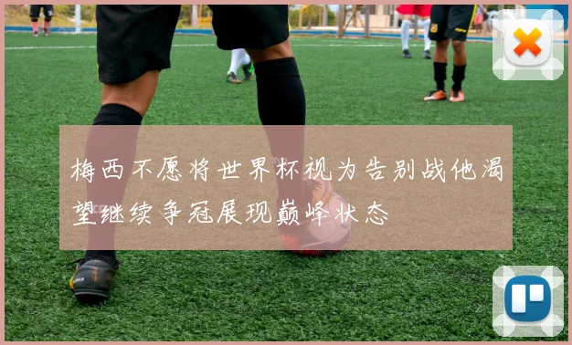 梅西不愿将世界杯视为告别战他渴望继续争冠展现巅峰状态