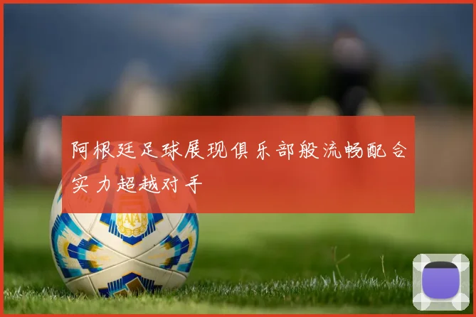 阿根廷足球展现俱乐部般流畅配合实力超越对手