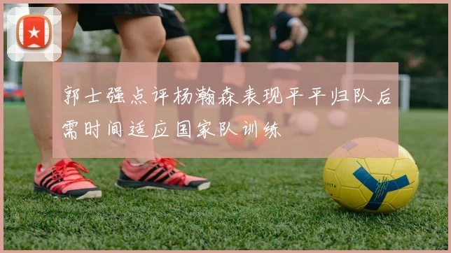 郭士强点评杨瀚森表现平平归队后需时间适应国家队训练